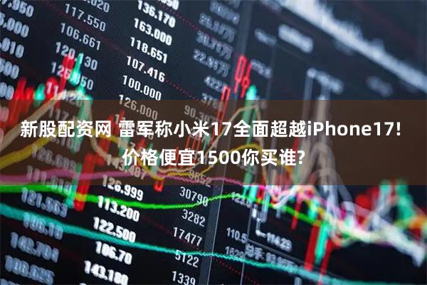 新股配资网 雷军称小米17全面超越iPhone17! 价格便宜1500你买谁?