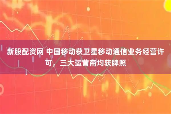 新股配资网 中国移动获卫星移动通信业务经营许可，三大运营商均获牌照