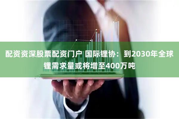 配资资深股票配资门户 国际锂协：到2030年全球锂需求量或将增至400万吨