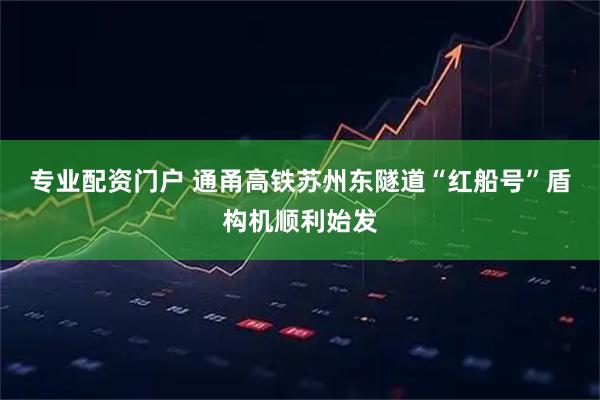 专业配资门户 通甬高铁苏州东隧道“红船号”盾构机顺利始发