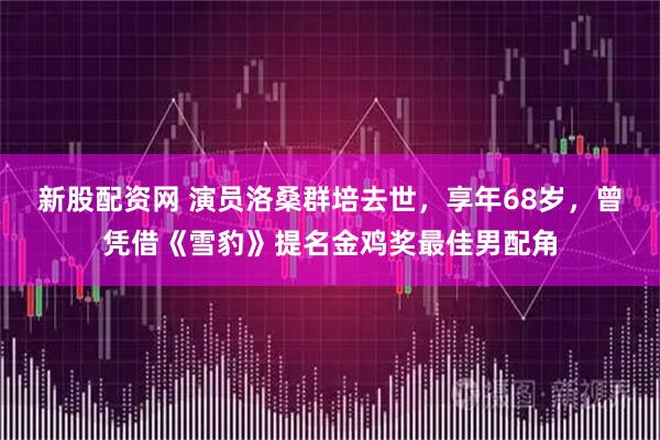 新股配资网 演员洛桑群培去世，享年68岁，曾凭借《雪豹》提名金鸡奖最佳男配角