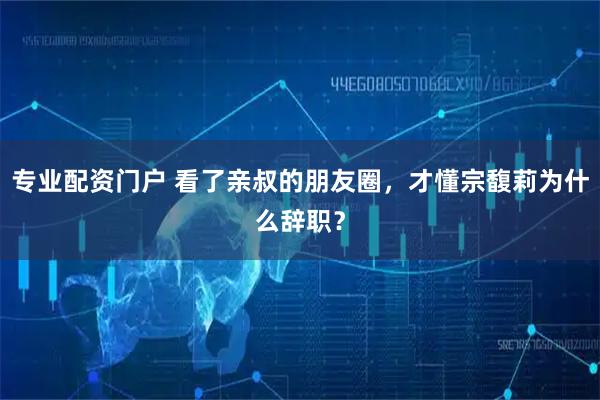 专业配资门户 看了亲叔的朋友圈,才懂宗馥莉为什么辞职?