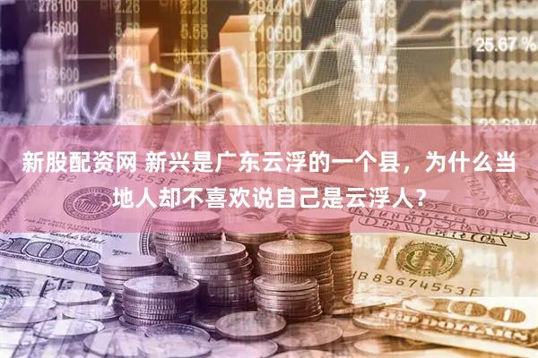 新股配资网 新兴是广东云浮的一个县，为什么当地人却不喜欢说自己是云浮人？