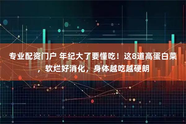 专业配资门户 年纪大了要懂吃！这8道高蛋白菜，软烂好消化，身体越吃越硬朗