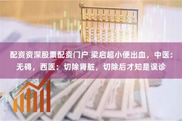 配资资深股票配资门户 梁启超小便出血，中医：无碍，西医：切除肾脏，切除后才知是误诊