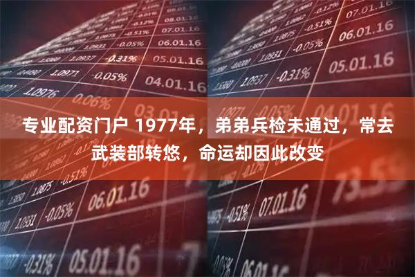 专业配资门户 1977年，弟弟兵检未通过，常去武装部转悠，命运却因此改变