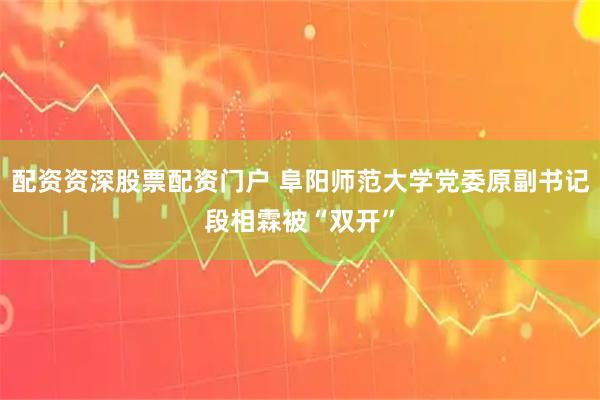 配资资深股票配资门户 阜阳师范大学党委原副书记段相霖被“双开”