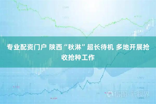 专业配资门户 陕西“秋淋”超长待机 多地开展抢收抢种工作