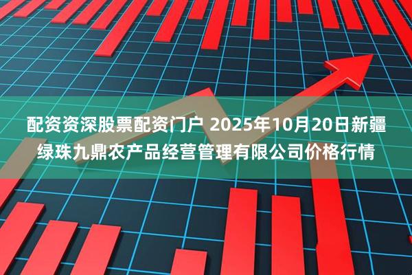 配资资深股票配资门户 2025年10月20日新疆绿珠九鼎农产品经营管理有限公司价格行情