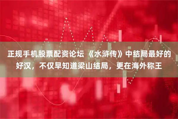 正规手机股票配资论坛 《水浒传》中结局最好的好汉，不仅早知道梁山结局，更在海外称王