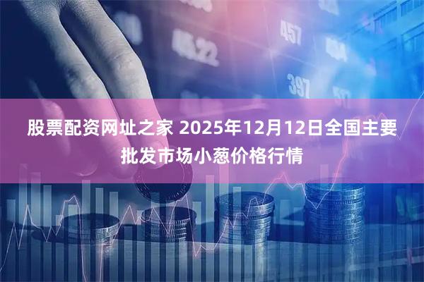 股票配资网址之家 2025年12月12日全国主要批发市场小葱价格行情