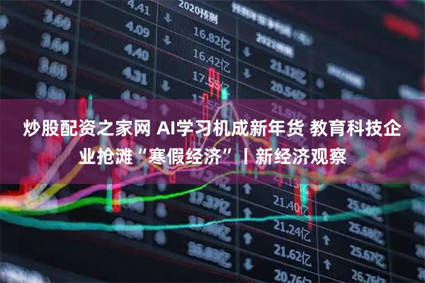 炒股配资之家网 AI学习机成新年货 教育科技企业抢滩“寒假经济”丨新经济观察