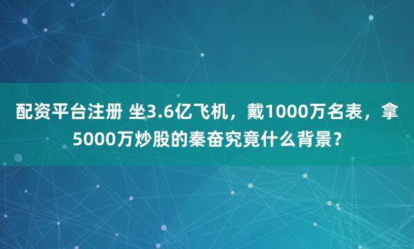 配资平台注册 坐3.6亿飞机，戴1000万名表，拿5000万炒股的秦奋究竟什么背景？