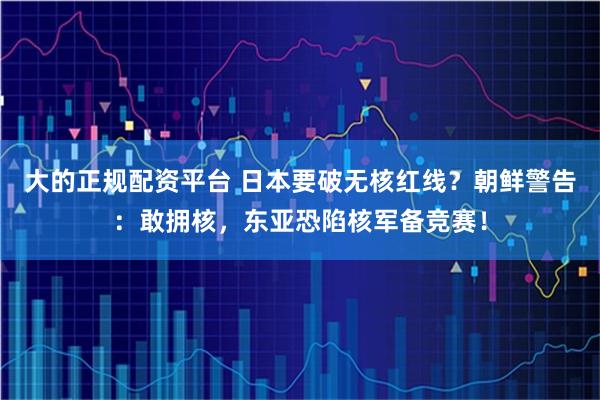 大的正规配资平台 日本要破无核红线？朝鲜警告：敢拥核，东亚恐陷核军备竞赛！