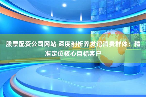 股票配资公司网站 深度剖析养发馆消费群体：精准定位核心目标客户