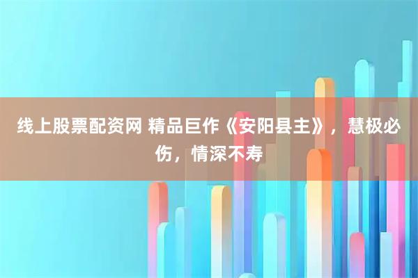 线上股票配资网 精品巨作《安阳县主》，慧极必伤，情深不寿