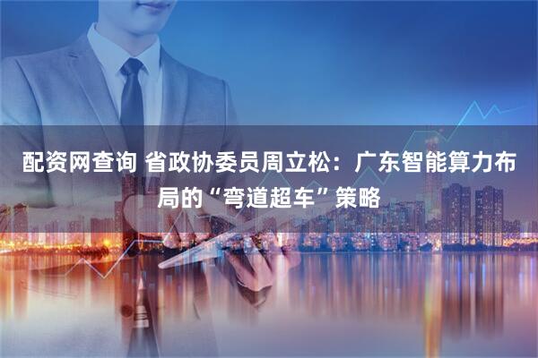 配资网查询 省政协委员周立松：广东智能算力布局的“弯道超车”策略