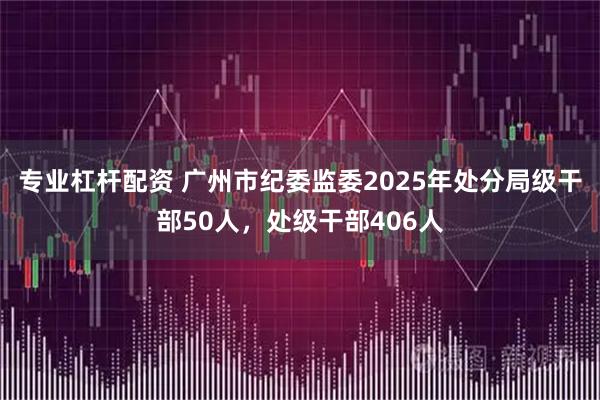 专业杠杆配资 广州市纪委监委2025年处分局级干部50人，处级干部406人