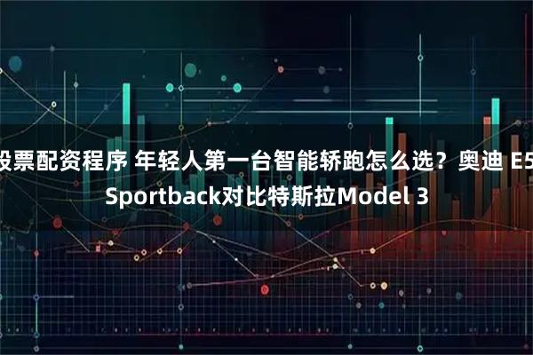 股票配资程序 年轻人第一台智能轿跑怎么选？奥迪 E5 Sportback对比特斯拉Model 3
