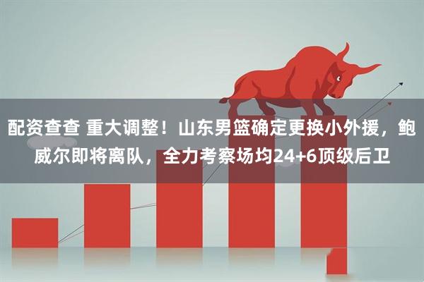 配资查查 重大调整！山东男篮确定更换小外援，鲍威尔即将离队，全力考察场均24+6顶级后卫