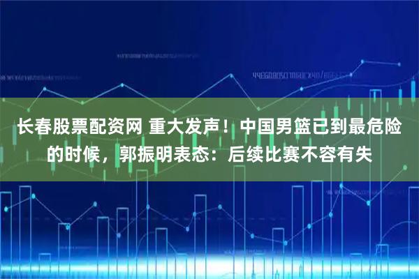 长春股票配资网 重大发声！中国男篮已到最危险的时候，郭振明表态：后续比赛不容有失