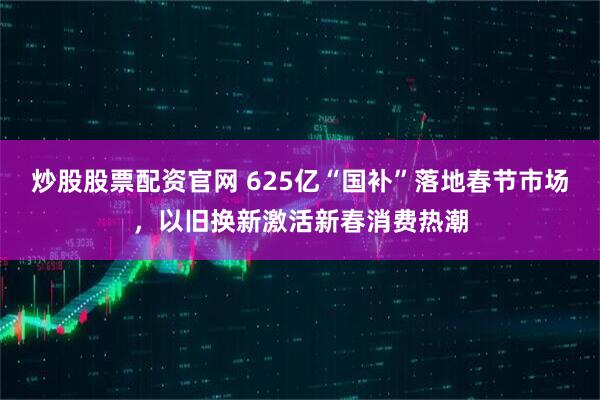炒股股票配资官网 625亿“国补”落地春节市场，以旧换新激活新春消费热潮