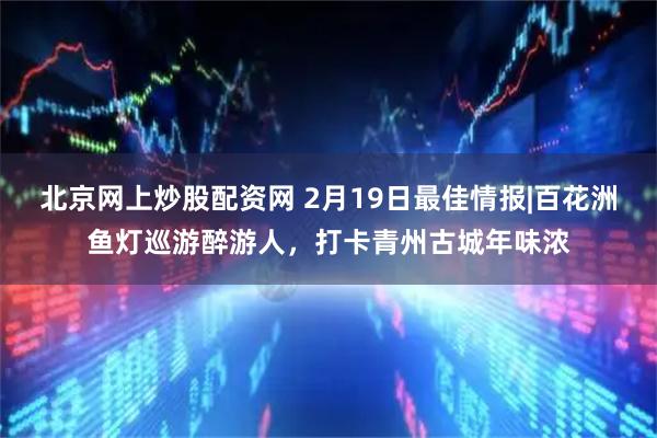 北京网上炒股配资网 2月19日最佳情报|百花洲鱼灯巡游醉游人，打卡青州古城年味浓