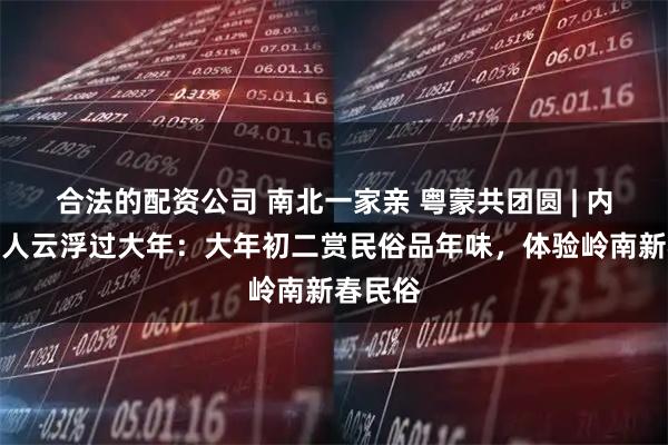 合法的配资公司 南北一家亲 粤蒙共团圆 | 内蒙古客人云浮过大年：大年初二赏民俗品年味，体验岭南新春民俗