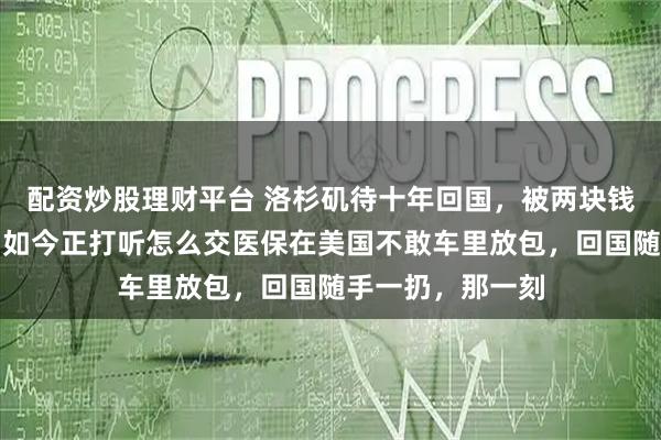 配资炒股理财平台 洛杉矶待十年回国，被两块钱停车费吓手抖，如今正打听怎么交医保在美国不敢车里放包，回国随手一扔，那一刻