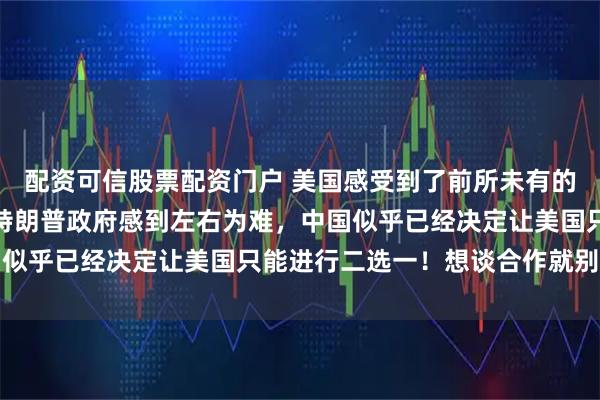 配资可信股票配资门户 美国感受到了前所未有的压力，美媒披露，现在特朗普政府感到左右为难，中国似乎已经决定让美国只能进行二选一！想谈合作就别搞事