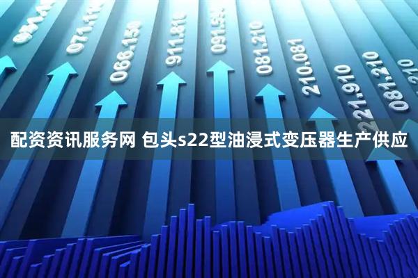 配资资讯服务网 包头s22型油浸式变压器生产供应