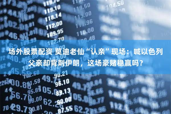 场外股票配资 莫迪老仙“认亲”现场：喊以色列父亲却背刺伊朗，这场豪赌稳赢吗？