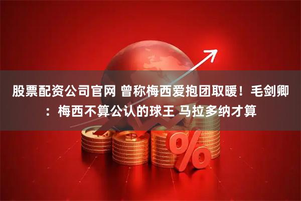 股票配资公司官网 曾称梅西爱抱团取暖！毛剑卿：梅西不算公认的球王 马拉多纳才算