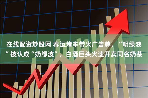 在线配资炒股网 春运堵车带火广告牌，“明绿液”被认成“奶绿波”，白酒巨头火速开卖同名奶茶