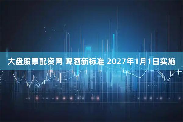 大盘股票配资网 啤酒新标准 2027年1月1日实施