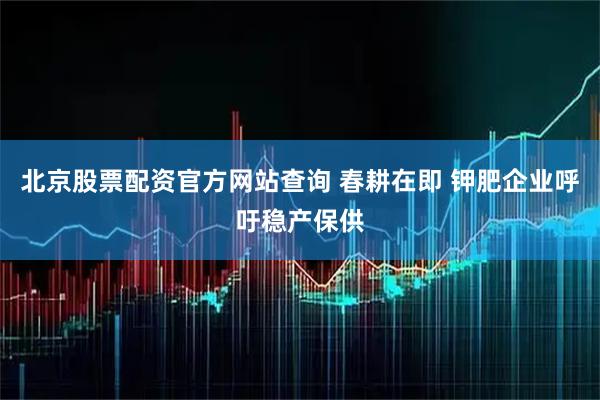 北京股票配资官方网站查询 春耕在即 钾肥企业呼吁稳产保供