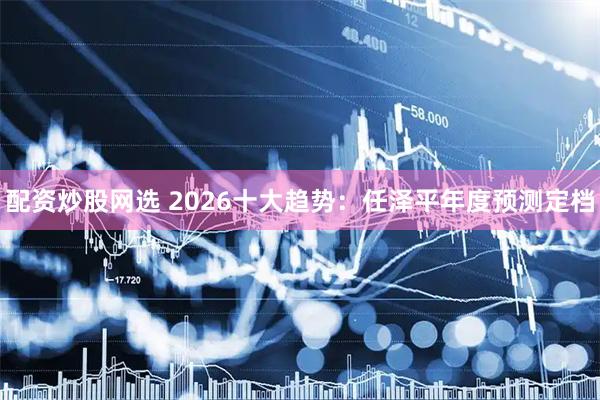 配资炒股网选 2026十大趋势：任泽平年度预测定档
