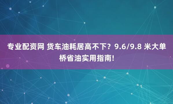 专业配资网 货车油耗居高不下？9.6/9.8 米大单桥省油实用指南!