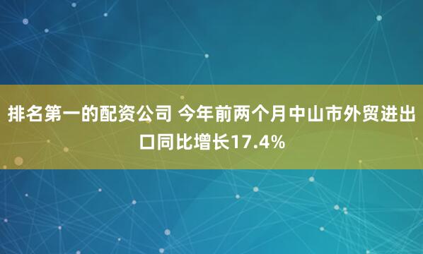 排名第一的配资公司 今年前两个月中山市外贸进出口同比增长17.4%