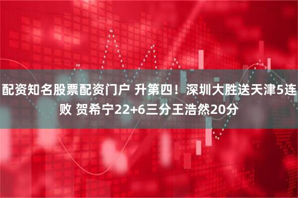 配资知名股票配资门户 升第四!深圳大胜送天津5连败 贺希宁22+6三分王浩然20分