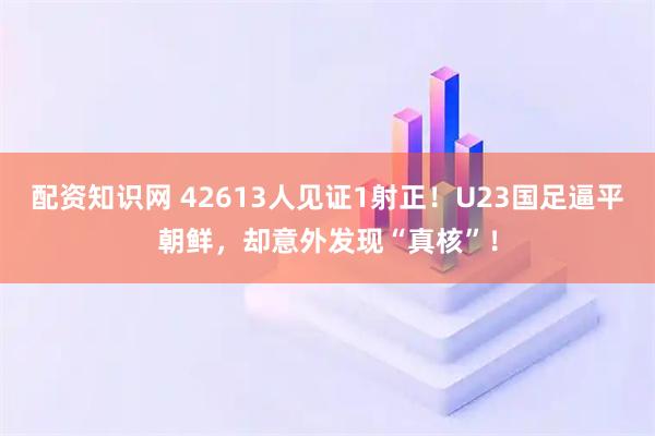配资知识网 42613人见证1射正！U23国足逼平朝鲜，却意外发现“真核”！