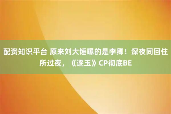 配资知识平台 原来刘大锤曝的是李卿！深夜同回住所过夜，《逐玉》CP彻底BE