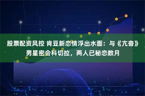 股票配资风控 肯豆新恋情浮出水面：与《亢奋》男星密会科切拉，两人已秘恋数月