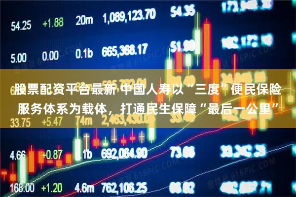 股票配资平台最新 中国人寿以“三度”便民保险服务体系为载体，打通民生保障“最后一公里”