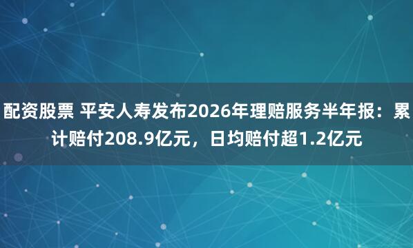 配资股票 平安人寿发布2026年理赔服务半年报：累计赔付208.9亿元，日均赔付超1.2亿元