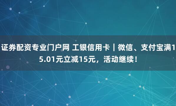 证券配资专业门户网 工银信用卡｜微信、支付宝满15.01元立减15元，活动继续！