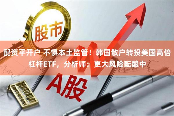 配资平开户 不惧本土监管!韩国散户转投美国高倍杠杆ETF,分析师:更大风险酝酿中