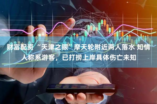 财富配资 “天津之眼”摩天轮附近两人落水 知情人称系游客,已打捞上岸具体伤亡未知