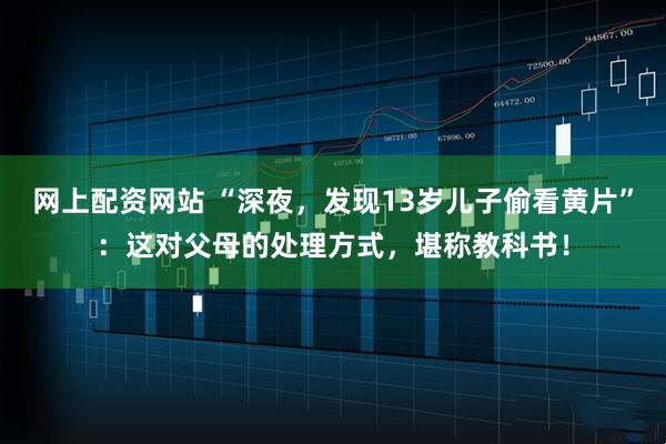 网上配资网站 “深夜，发现13岁儿子偷看黄片”：这对父母的处理方式，堪称教科书！